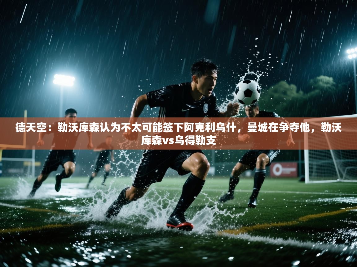开云体育在线下载-德天空:勒沃库森认为不太可能签下阿克利乌什,曼城在争夺他,勒沃库森vs乌得勒支 第2张