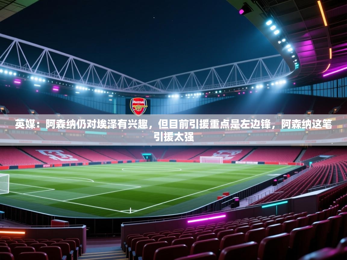 开云kaiyun体育app入口下载官网-英媒:阿森纳仍对埃泽有兴趣,但目前引援重点是左边锋,阿森纳这笔引援太强 第2张