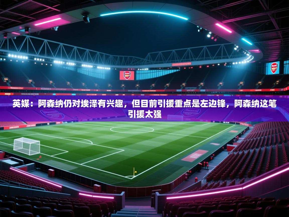 开云kaiyun体育app入口下载官网-英媒:阿森纳仍对埃泽有兴趣,但目前引援重点是左边锋,阿森纳这笔引援太强 第3张