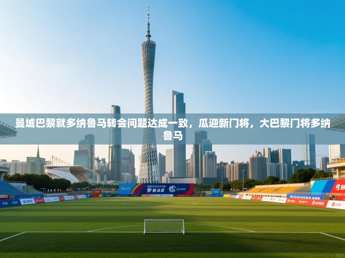 开云体育app下载官网-曼城巴黎就多纳鲁马转会问题达成一致，瓜迎新门将，大巴黎门将多纳鲁马