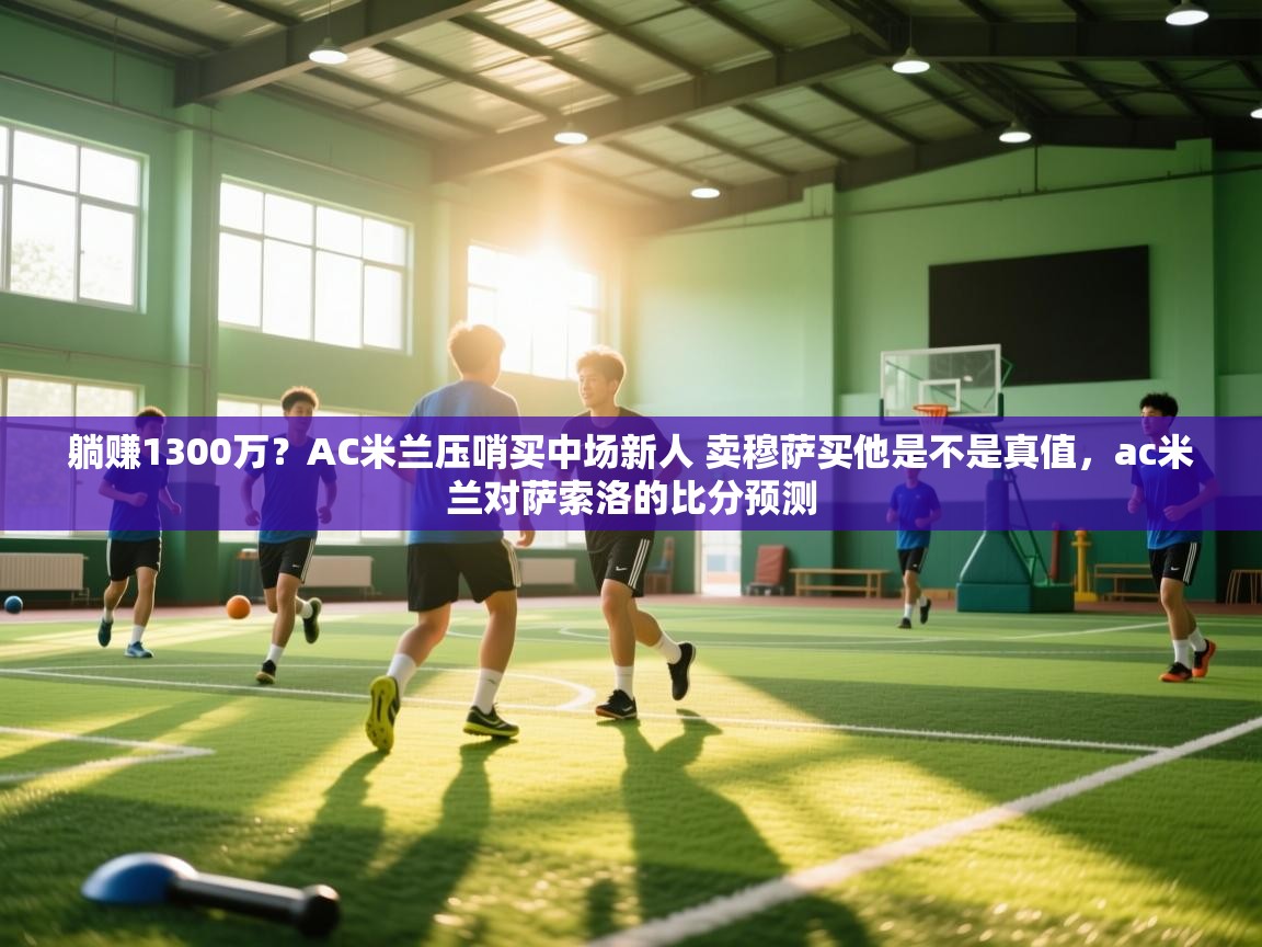开云·体育kaiyun官方网站_kaiyun sports-躺赚1300万？AC米兰压哨买中场新人 卖穆萨买他是不是真值，ac米兰对萨索洛的比分预测  第4张