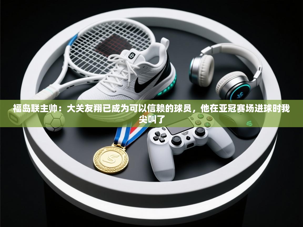 开云客服-福岛联主帅：大关友翔已成为可以信赖的球员，他在亚冠赛场进球时我尖叫了