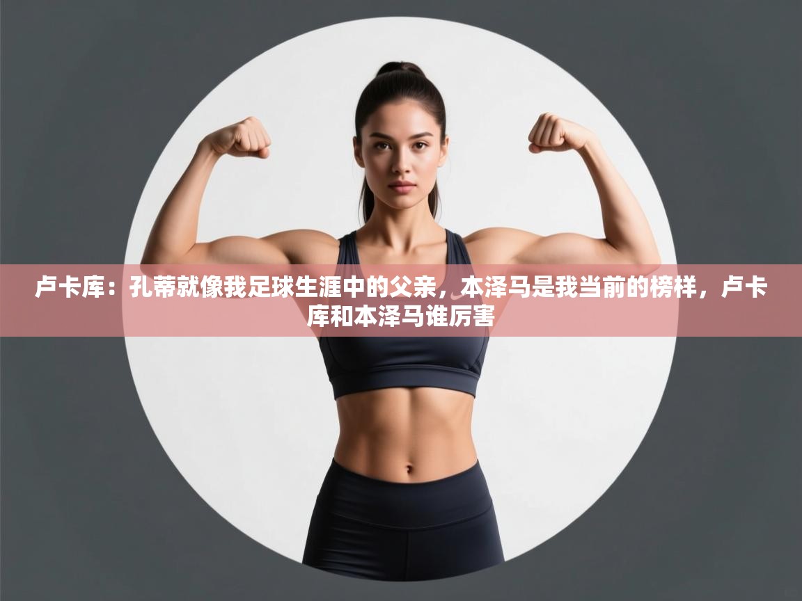 云开体育app网页版入口-卢卡库:孔蒂就像我足球生涯中的父亲,本泽马是我当前的榜样,卢卡库和本泽马谁厉害 第4张