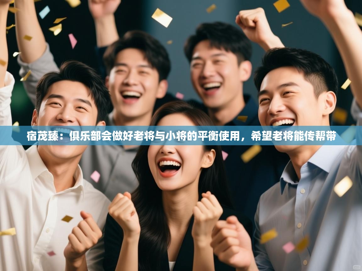 开运体育登录入口-宿茂臻：俱乐部会做好老将与小将的平衡使用，希望老将能传帮带  第1张