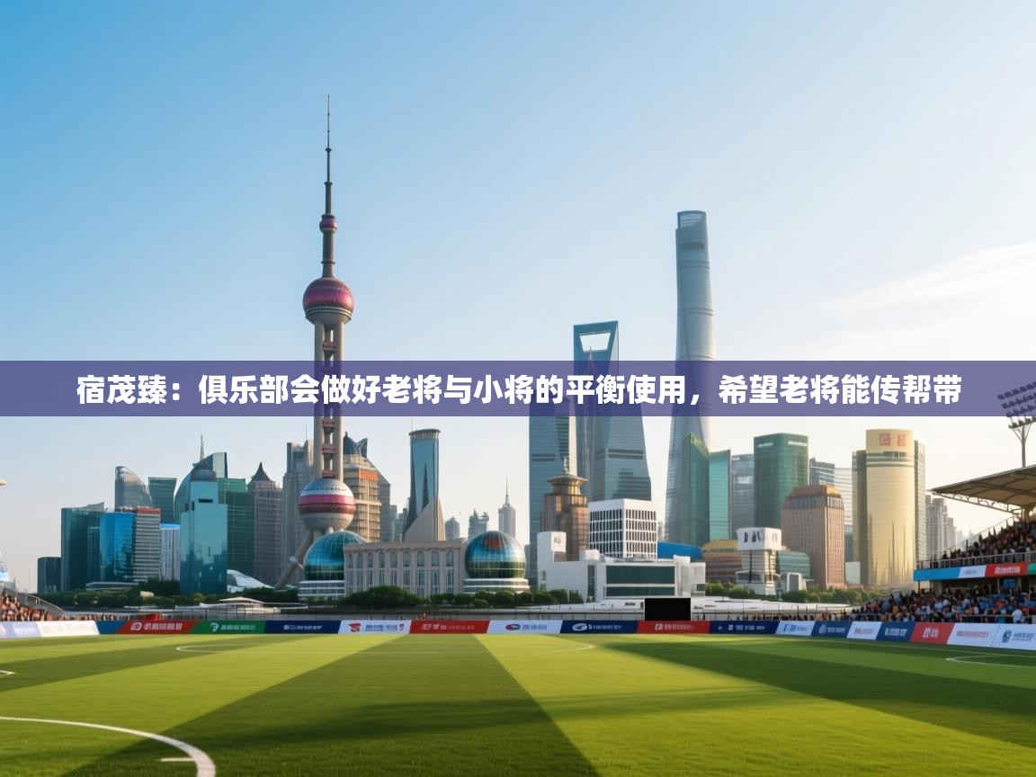 开运体育登录入口-宿茂臻：俱乐部会做好老将与小将的平衡使用，希望老将能传帮带  第3张