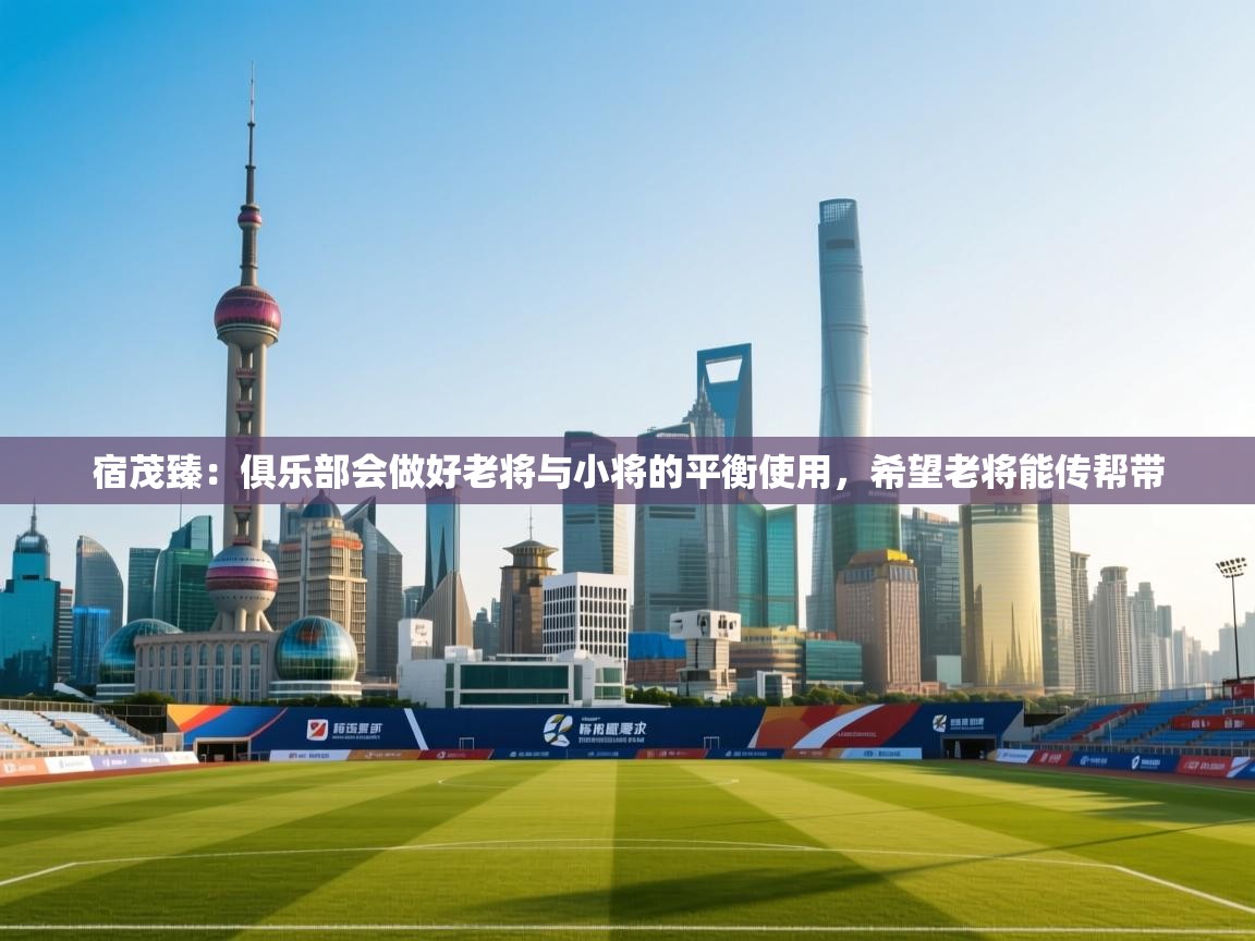 开运体育登录入口-宿茂臻：俱乐部会做好老将与小将的平衡使用，希望老将能传帮带  第2张