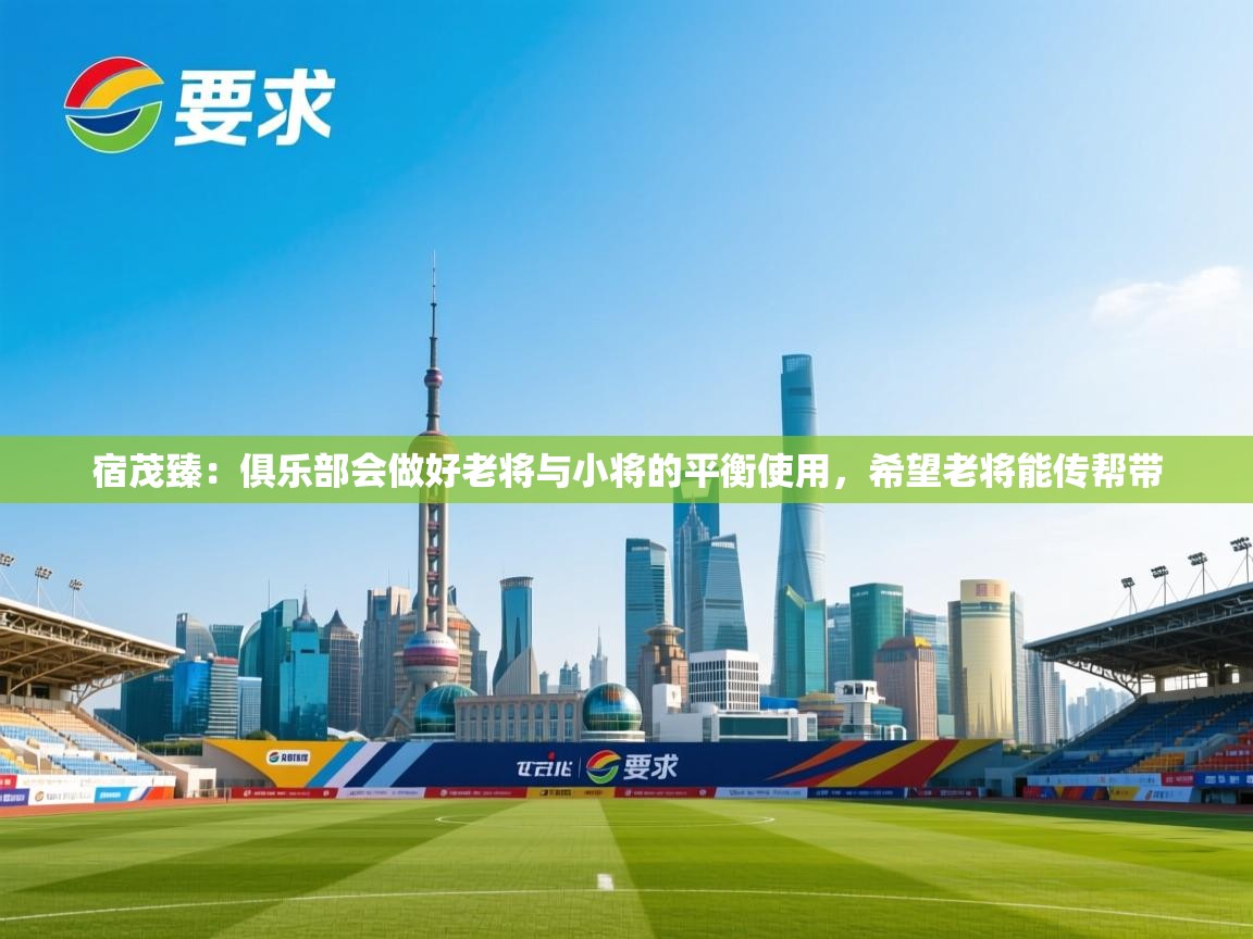 开运体育登录入口-宿茂臻：俱乐部会做好老将与小将的平衡使用，希望老将能传帮带  第4张