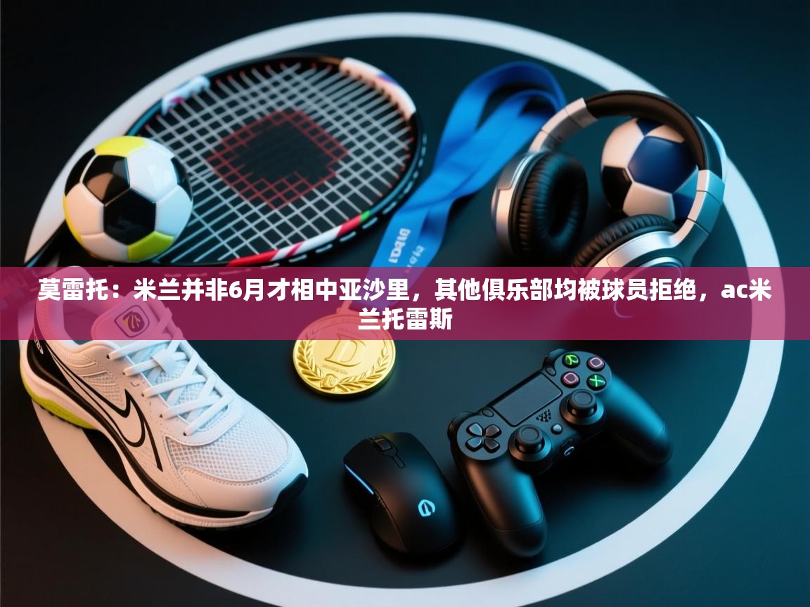 开云体育入口客服-莫雷托：米兰并非6月才相中亚沙里，其他俱乐部均被球员拒绝，ac米兰托雷斯