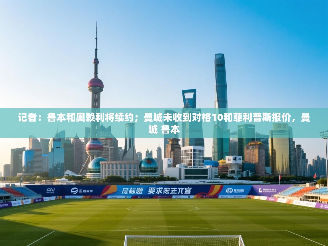 开云中国kaiyun·体育官方网站-记者：鲁本和奥赖利将续约；曼城未收到对格10和菲利普斯报价，曼城 鲁本
