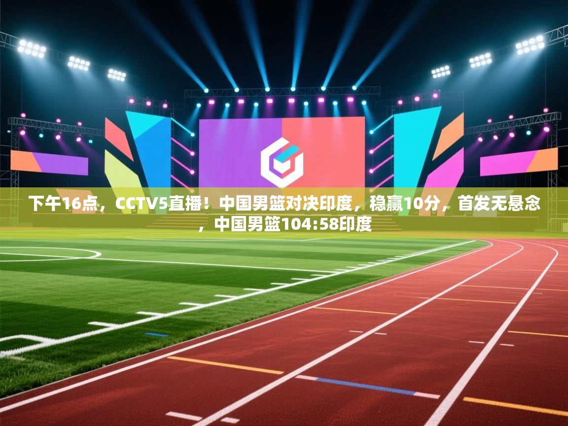 开云体育热门赛事直达-下午16点，CCTV5直播！中国男篮对决印度，稳赢10分，首发无悬念，中国男篮104:58印度