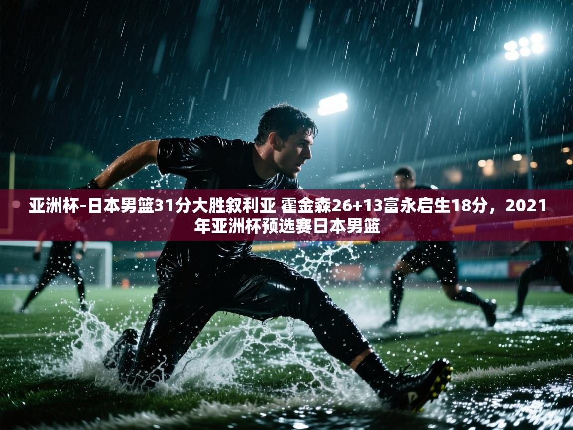 云开体育app官网登录入口-亚洲杯-日本男篮31分大胜叙利亚 霍金森26+13富永启生18分，2021年亚洲杯预选赛日本男篮